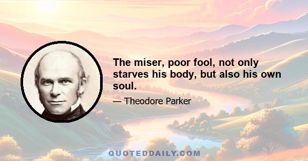 The miser, poor fool, not only starves his body, but also his own soul.