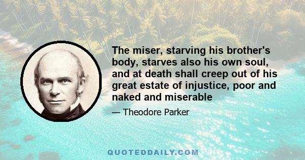 The miser, starving his brother's body, starves also his own soul, and at death shall creep out of his great estate of injustice, poor and naked and miserable