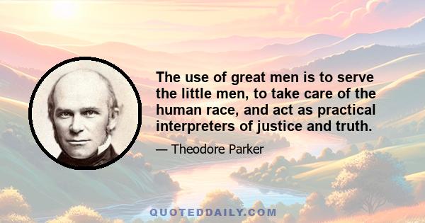 The use of great men is to serve the little men, to take care of the human race, and act as practical interpreters of justice and truth.