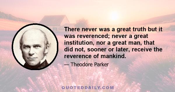 There never was a great truth but it was reverenced; never a great institution, nor a great man, that did not, sooner or later, receive the reverence of mankind.