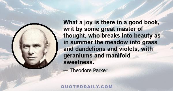 What a joy is there in a good book, writ by some great master of thought, who breaks into beauty as in summer the meadow into grass and dandelions and violets, with geraniums and manifold sweetness.