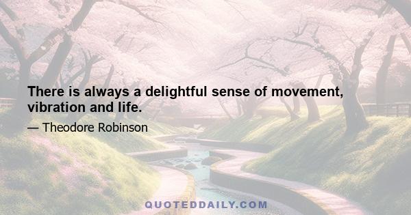 There is always a delightful sense of movement, vibration and life.