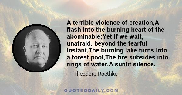 A terrible violence of creation,A flash into the burning heart of the abominable;Yet if we wait, unafraid, beyond the fearful instant,The burning lake turns into a forest pool,The fire subsides into rings of water,A