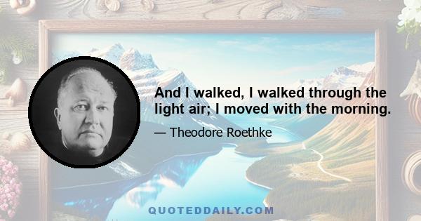 And I walked, I walked through the light air; I moved with the morning.