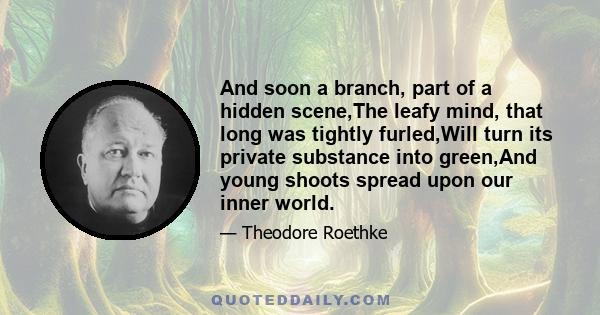 And soon a branch, part of a hidden scene,The leafy mind, that long was tightly furled,Will turn its private substance into green,And young shoots spread upon our inner world.