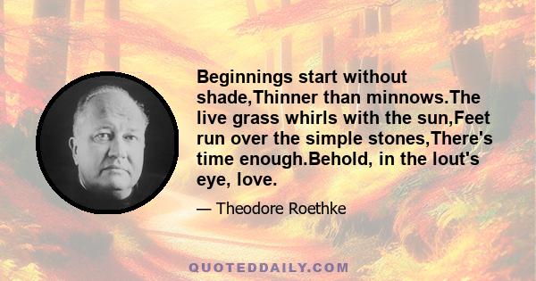 Beginnings start without shade,Thinner than minnows.The live grass whirls with the sun,Feet run over the simple stones,There's time enough.Behold, in the lout's eye, love.