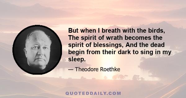 But when I breath with the birds, The spirit of wrath becomes the spirit of blessings, And the dead begin from their dark to sing in my sleep.