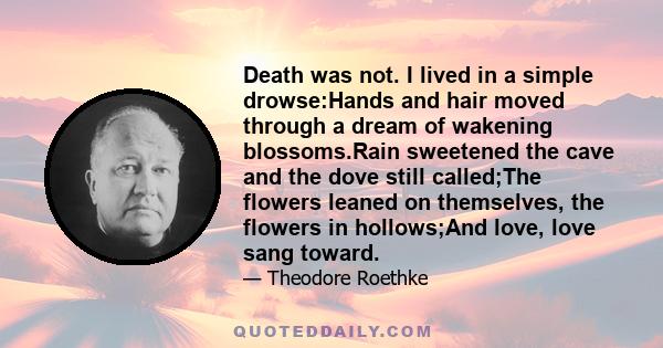 Death was not. I lived in a simple drowse:Hands and hair moved through a dream of wakening blossoms.Rain sweetened the cave and the dove still called;The flowers leaned on themselves, the flowers in hollows;And love,