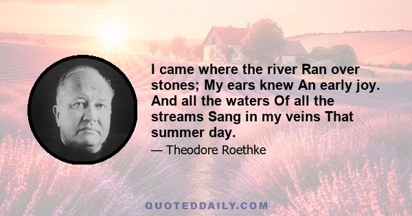 I came where the river Ran over stones; My ears knew An early joy. And all the waters Of all the streams Sang in my veins That summer day.