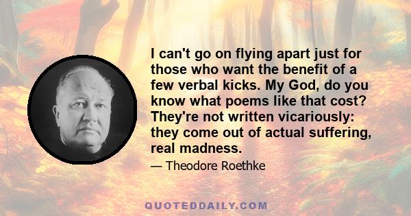 I can't go on flying apart just for those who want the benefit of a few verbal kicks. My God, do you know what poems like that cost? They're not written vicariously: they come out of actual suffering, real madness.