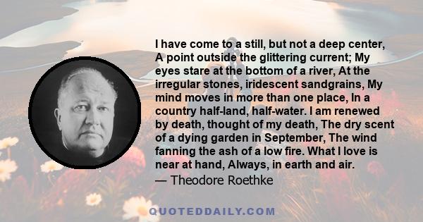 I have come to a still, but not a deep center, A point outside the glittering current; My eyes stare at the bottom of a river, At the irregular stones, iridescent sandgrains, My mind moves in more than one place, In a