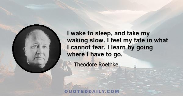 I wake to sleep, and take my waking slow. I feel my fate in what I cannot fear. I learn by going where I have to go.