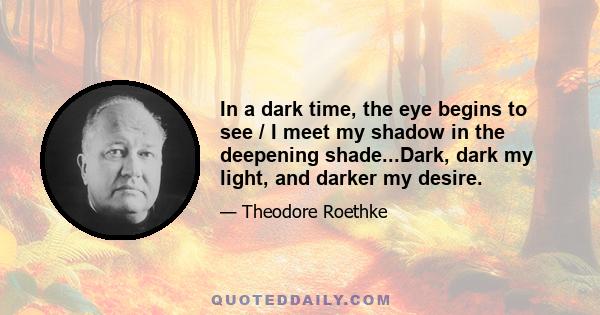 In a dark time, the eye begins to see / I meet my shadow in the deepening shade...Dark, dark my light, and darker my desire.