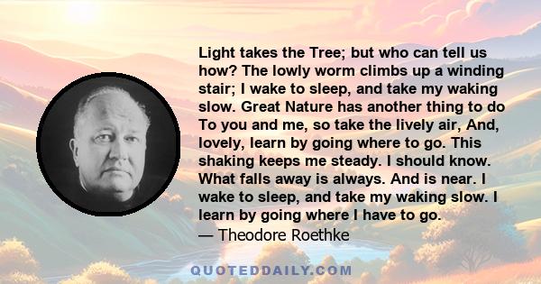 Light takes the Tree; but who can tell us how? The lowly worm climbs up a winding stair; I wake to sleep, and take my waking slow. Great Nature has another thing to do To you and me, so take the lively air, And, lovely, 