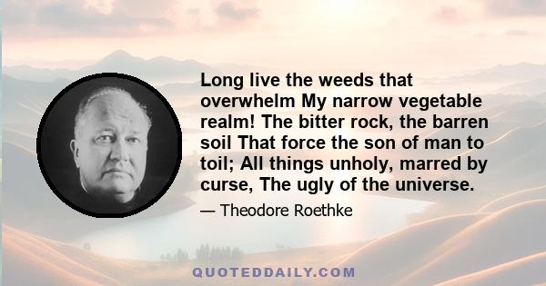 Long live the weeds that overwhelm My narrow vegetable realm! The bitter rock, the barren soil That force the son of man to toil; All things unholy, marred by curse, The ugly of the universe.