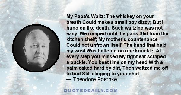 My Papa's Waltz: The whiskey on your breath Could make a small boy dizzy; But I hung on like death: Such waltzing was not easy. We romped until the pans Slid from the kitchen shelf; My mother's countenance Could not