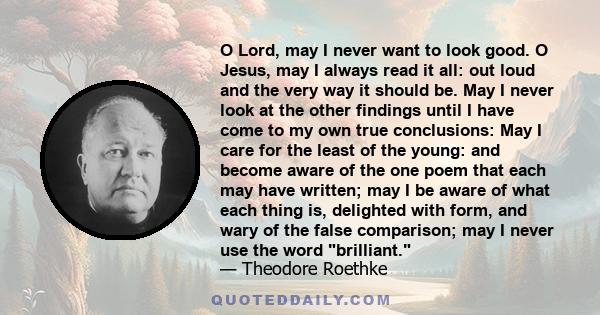 O Lord, may I never want to look good. O Jesus, may I always read it all: out loud and the very way it should be. May I never look at the other findings until I have come to my own true conclusions: May I care for the