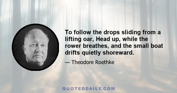 To follow the drops sliding from a lifting oar, Head up, while the rower breathes, and the small boat drifts quietly shoreward.