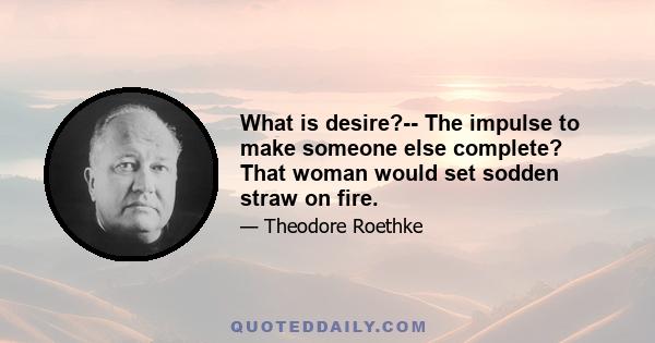 What is desire?-- The impulse to make someone else complete? That woman would set sodden straw on fire.