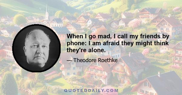 When I go mad, I call my friends by phone: I am afraid they might think they're alone.