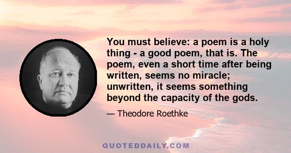 You must believe: a poem is a holy thing - a good poem, that is. The poem, even a short time after being written, seems no miracle; unwritten, it seems something beyond the capacity of the gods.