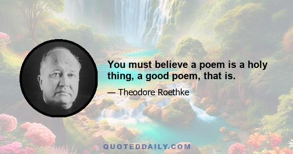 You must believe a poem is a holy thing, a good poem, that is.