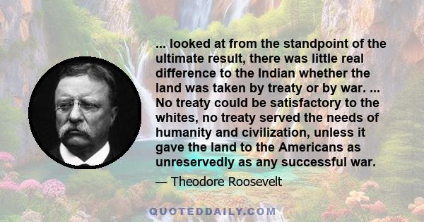 ... looked at from the standpoint of the ultimate result, there was little real difference to the Indian whether the land was taken by treaty or by war. ... No treaty could be satisfactory to the whites, no treaty