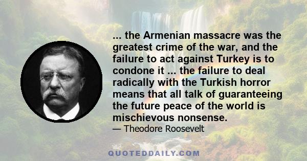 ... the Armenian massacre was the greatest crime of the war, and the failure to act against Turkey is to condone it ... the failure to deal radically with the Turkish horror means that all talk of guaranteeing the