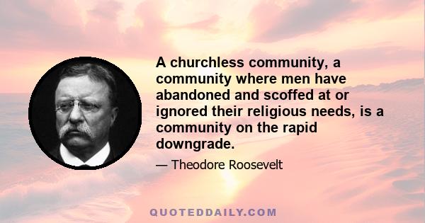 A churchless community, a community where men have abandoned and scoffed at or ignored their religious needs, is a community on the rapid downgrade.