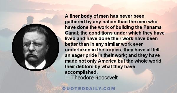 A finer body of men has never been gathered by any nation than the men who have done the work of building the Panama Canal; the conditions under which they have lived and have done their work have been better than in