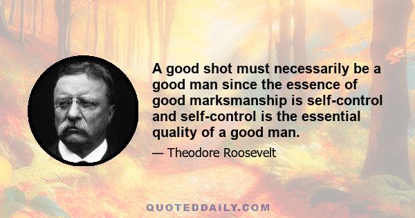 A good shot must necessarily be a good man since the essence of good marksmanship is self-control and self-control is the essential quality of a good man.