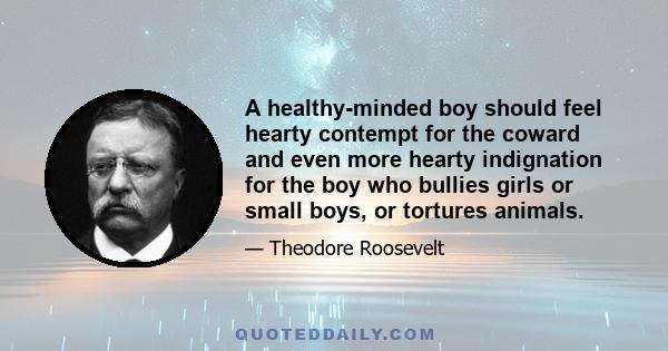 A healthy-minded boy should feel hearty contempt for the coward and even more hearty indignation for the boy who bullies girls or small boys, or tortures animals.