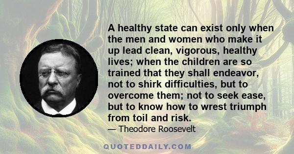 A healthy state can exist only when the men and women who make it up lead clean, vigorous, healthy lives; when the children are so trained that they shall endeavor, not to shirk difficulties, but to overcome them; not