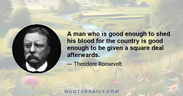 A man who is good enough to shed his blood for the country is good enough to be given a square deal afterwards.