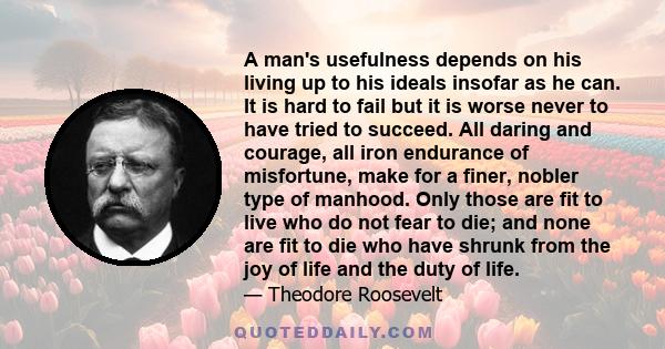 A man's usefulness depends on his living up to his ideals insofar as he can. It is hard to fail but it is worse never to have tried to succeed. All daring and courage, all iron endurance of misfortune, make for a finer, 