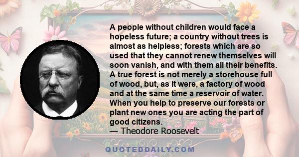 A people without children would face a hopeless future; a country without trees is almost as helpless; forests which are so used that they cannot renew themselves will soon vanish, and with them all their benefits. A