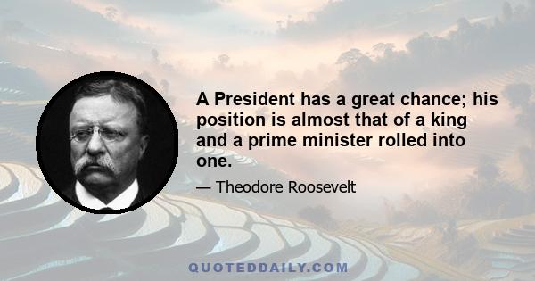 A President has a great chance; his position is almost that of a king and a prime minister rolled into one. Once he has left office he cannot do very much; and he is a fool if he fails to realize it all and to be