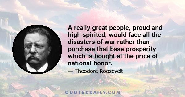 A really great people, proud and high spirited, would face all the disasters of war rather than purchase that base prosperity which is bought at the price of national honor.