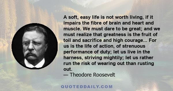 A soft, easy life is not worth living, if it impairs the fibre of brain and heart and muscle. We must dare to be great; and we must realize that greatness is the fruit of toil and sacrifice and high courage... For us is 