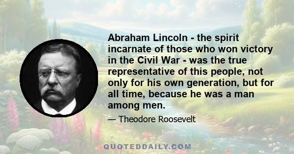 Abraham Lincoln - the spirit incarnate of those who won victory in the Civil War - was the true representative of this people, not only for his own generation, but for all time, because he was a man among men.