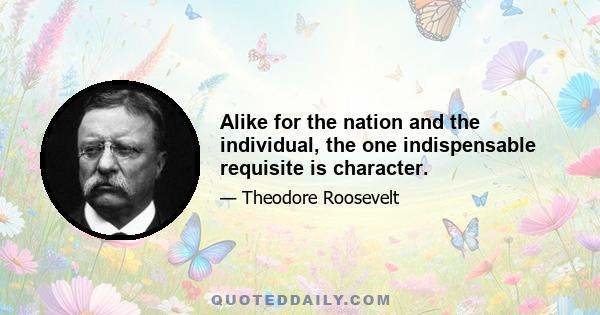 Alike for the nation and the individual, the one indispensable requisite is character.