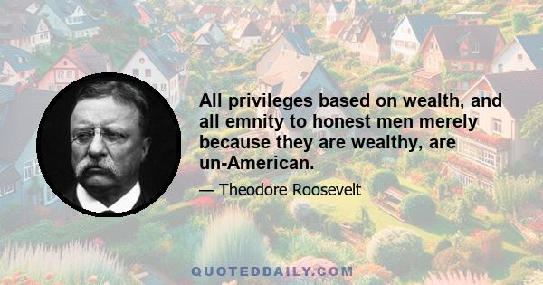 All privileges based on wealth, and all emnity to honest men merely because they are wealthy, are un-American.