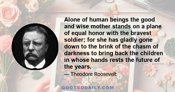 Alone of human beings the good and wise mother stands on a plane of equal honor with the bravest soldier; for she has gladly gone down to the brink of the chasm of darkness to bring back the children in whose hands