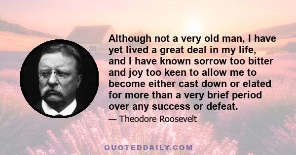 Although not a very old man, I have yet lived a great deal in my life, and I have known sorrow too bitter and joy too keen to allow me to become either cast down or elated for more than a very brief period over any