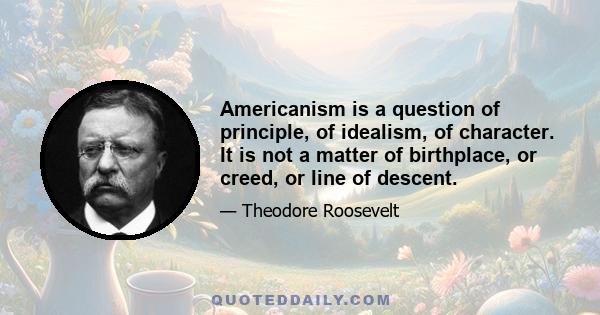 Americanism is a question of principle, of idealism, of character. It is not a matter of birthplace, or creed, or line of descent.