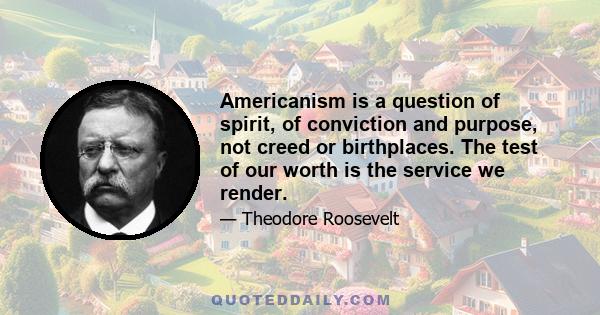 Americanism is a question of spirit, of conviction and purpose, not creed or birthplaces. The test of our worth is the service we render.