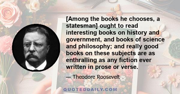 [Among the books he chooses, a statesman] ought to read interesting books on history and government, and books of science and philosophy; and really good books on these subjects are as enthralling as any fiction ever