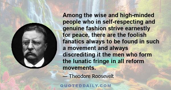 Among the wise and high-minded people who in self-respecting and genuine fashion strive earnestly for peace, there are the foolish fanatics always to be found in such a movement and always discrediting it the men who