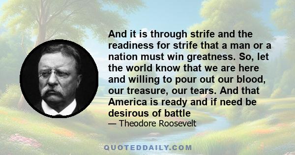 And it is through strife and the readiness for strife that a man or a nation must win greatness. So, let the world know that we are here and willing to pour out our blood, our treasure, our tears. And that America is