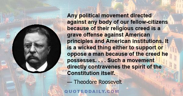 Any political movement directed against any body of our fellow-citizens because of their religious creed is a grave offense against American principles and American institutions. It is a wicked thing either to support